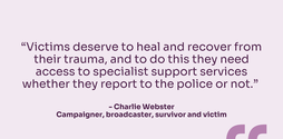 “Victims deserve to heal and recover from their trauma, and to do this they need access to specialist support services whether they report to the police or not.” - Charlie Webster Campaigner, broadcaster, survivor and victim